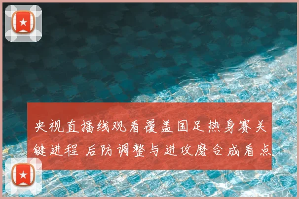 央视直播线观看覆盖国足热身赛关键进程 后防调整与进攻磨合成看点