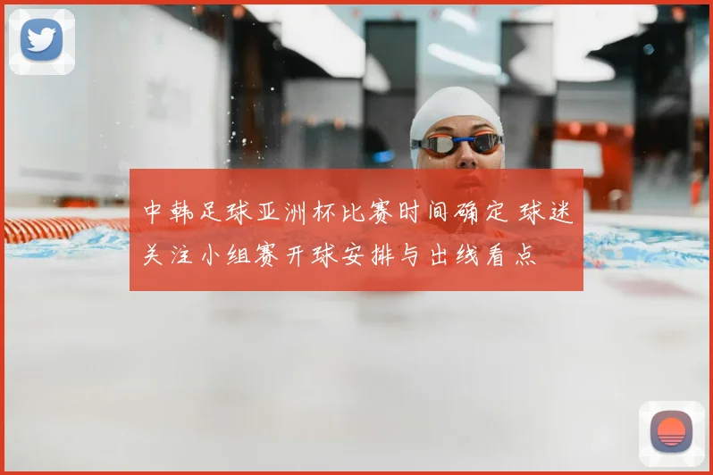 中韩足球亚洲杯比赛时间确定 球迷关注小组赛开球安排与出线看点