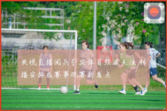 央视直播阅兵引发体育频道关注 转播安排成赛事观赛新看点