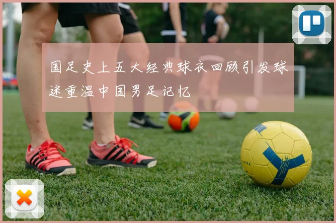 国足史上五大经典球衣回顾引发球迷重温中国男足记忆