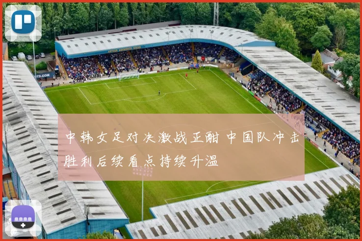 中韩女足对决激战正酣 中国队冲击胜利后续看点持续升温