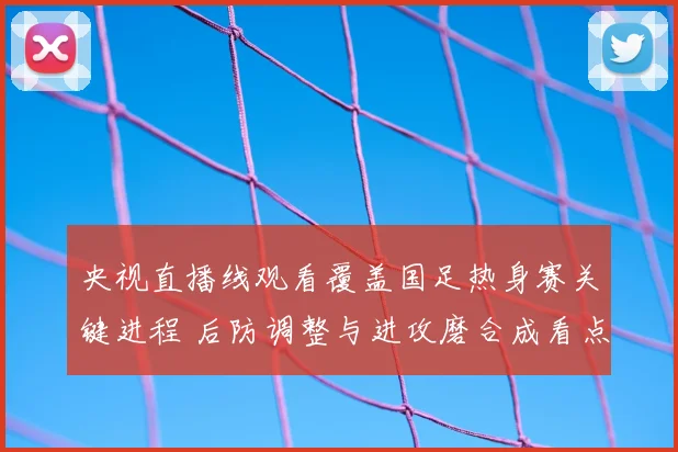 央视直播线观看覆盖国足热身赛关键进程 后防调整与进攻磨合成看点
