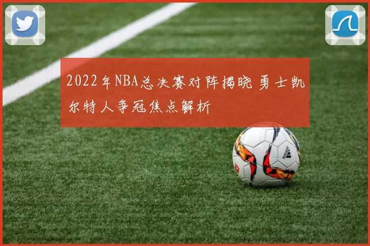 2022年NBA总决赛对阵揭晓 勇士凯尔特人争冠焦点解析