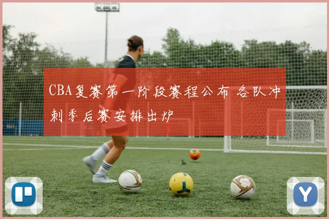 CBA复赛第一阶段赛程公布 各队冲刺季后赛安排出炉