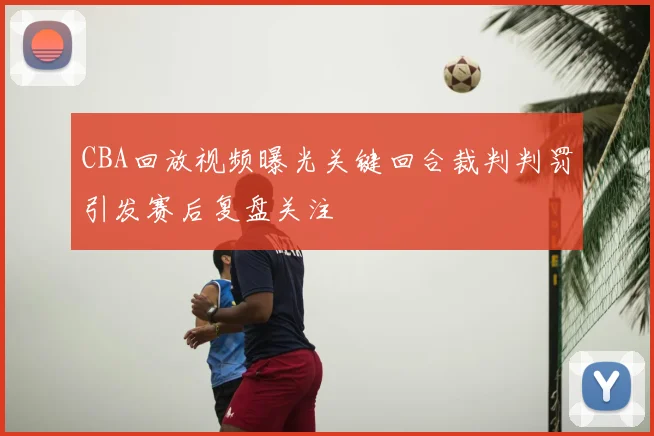 CBA回放视频曝光关键回合裁判判罚引发赛后复盘关注
