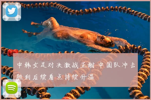 中韩女足对决激战正酣 中国队冲击胜利后续看点持续升温