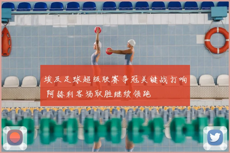埃及足球超级联赛争冠关键战打响 阿赫利客场取胜继续领跑