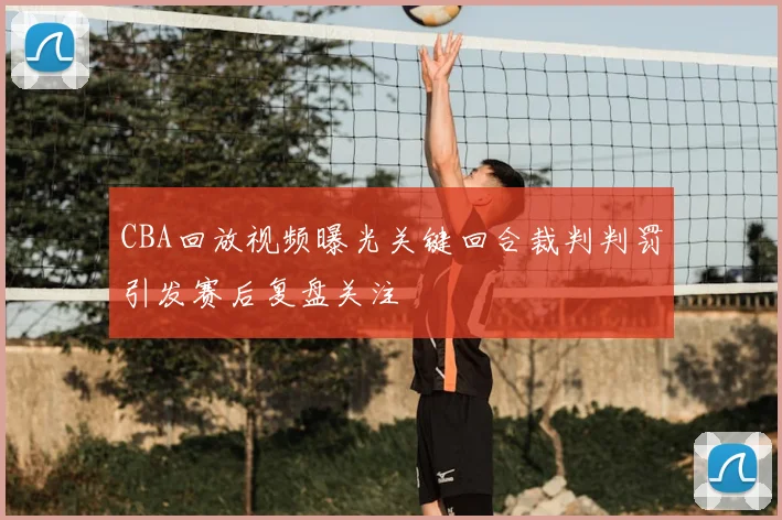 CBA回放视频曝光关键回合裁判判罚引发赛后复盘关注