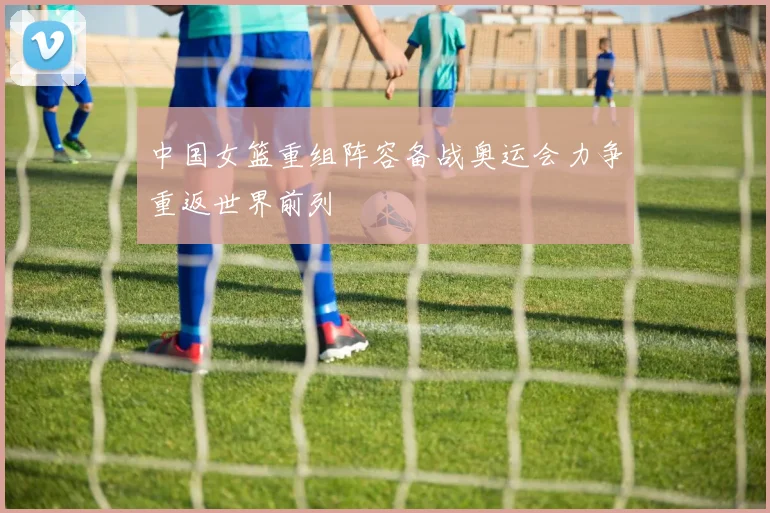 中国女篮重组阵容备战奥运会力争重返世界前列